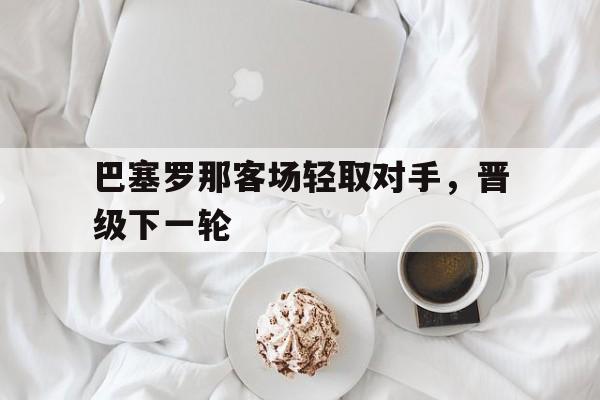 巴塞罗那客场轻取对手，晋级下一轮的简单介绍