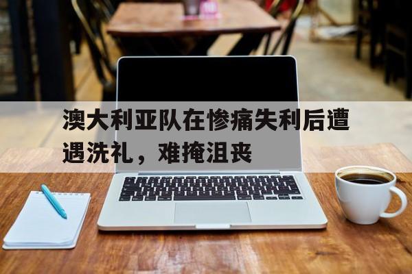 澳大利亚队在惨痛失利后遭遇洗礼，难掩沮丧的简单介绍