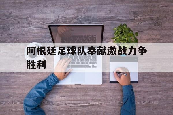 关于阿根廷足球队奉献激战力争胜利的信息