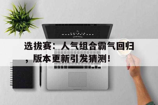 选拔赛：人气组合霸气回归，版本更新引发猜测！