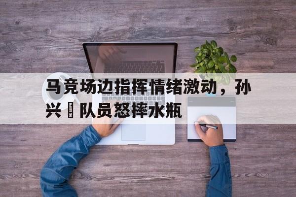 马竞场边指挥情绪激动，孙兴慜队员怒摔水瓶