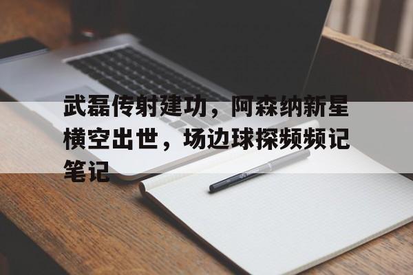 武磊传射建功，阿森纳新星横空出世，场边球探频频记笔记武磊nb
