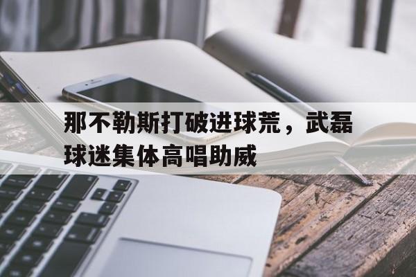 那不勒斯打破进球荒，武磊球迷集体高唱助威