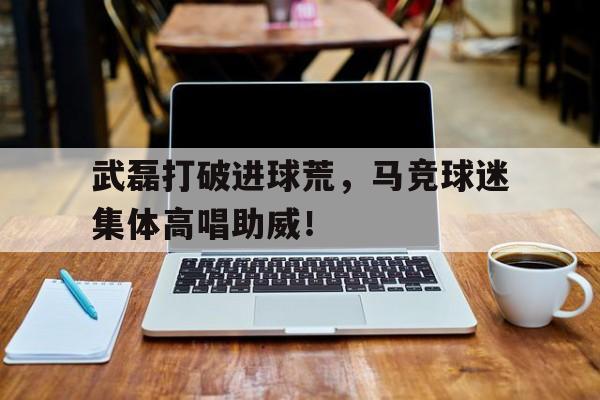 武磊打破进球荒，马竞球迷集体高唱助威！武磊传射 国足50大胜马代晋级希望陡增